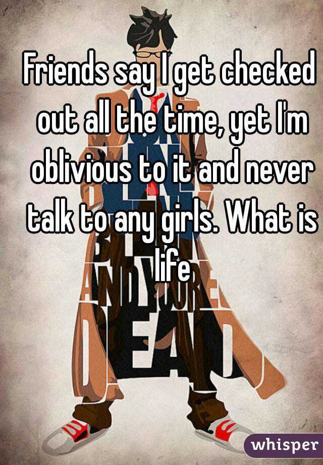 Friends say I get checked out all the time, yet I'm oblivious to it and never talk to any girls. What is life