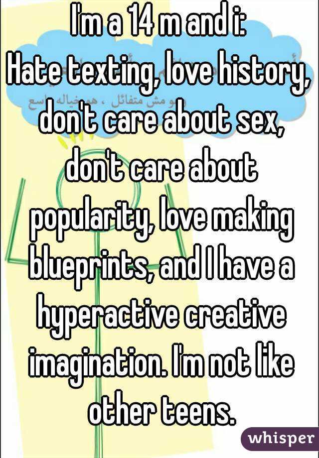 I'm a 14 m and i:
Hate texting, love history, don't care about sex, don't care about popularity, love making blueprints, and I have a hyperactive creative imagination. I'm not like other teens.