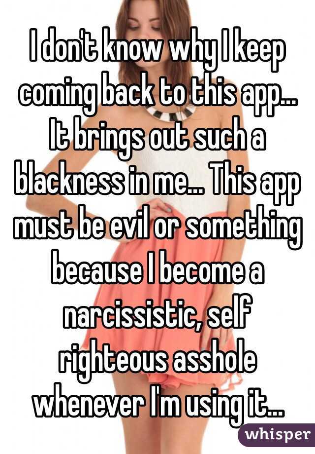 I don't know why I keep coming back to this app... It brings out such a blackness in me... This app must be evil or something because I become a narcissistic, self righteous asshole whenever I'm using it...
