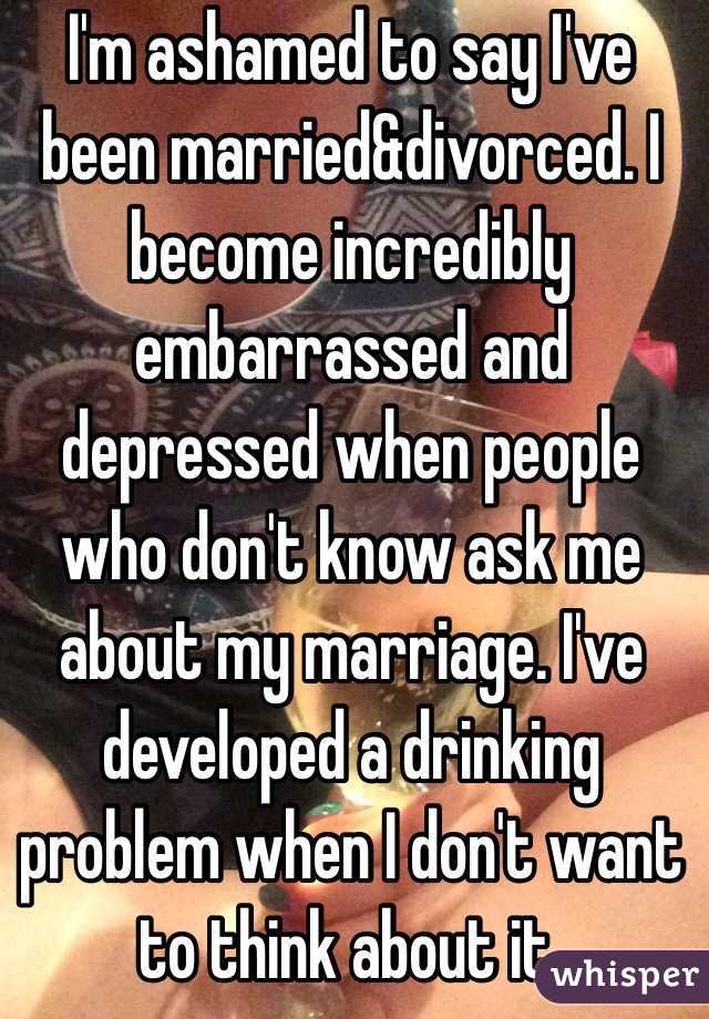 I'm ashamed to say I've been married&divorced. I become incredibly embarrassed and depressed when people who don't know ask me about my marriage. I've developed a drinking problem when I don't want to think about it.