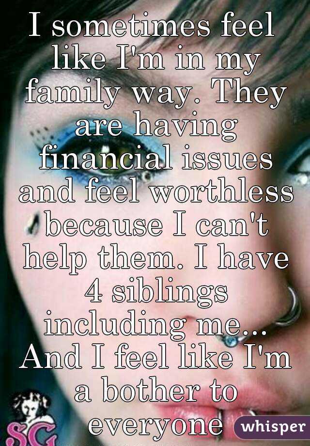I sometimes feel like I'm in my family way. They are having financial issues and feel worthless because I can't help them. I have 4 siblings including me... And I feel like I'm a bother to everyone