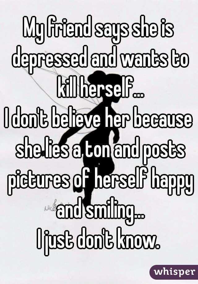 My friend says she is depressed and wants to kill herself...
I don't believe her because she lies a ton and posts pictures of herself happy and smiling...
I just don't know.