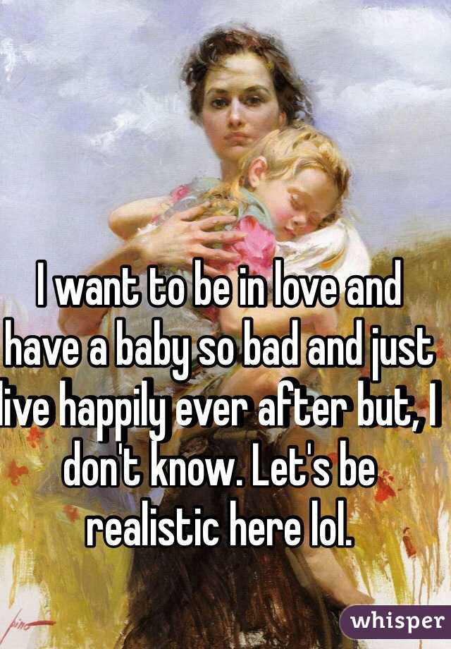 I want to be in love and have a baby so bad and just live happily ever after but, I don't know. Let's be realistic here lol.