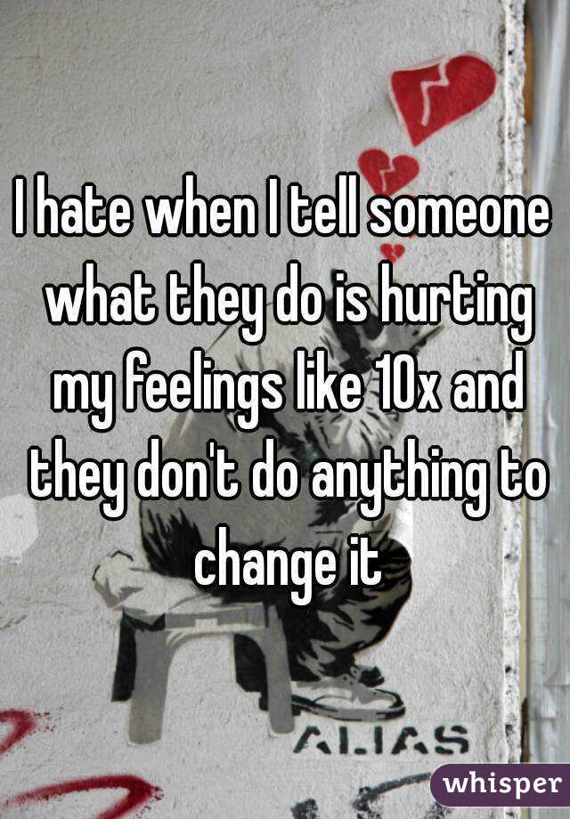 I hate when I tell someone what they do is hurting my feelings like 10x and they don't do anything to change it