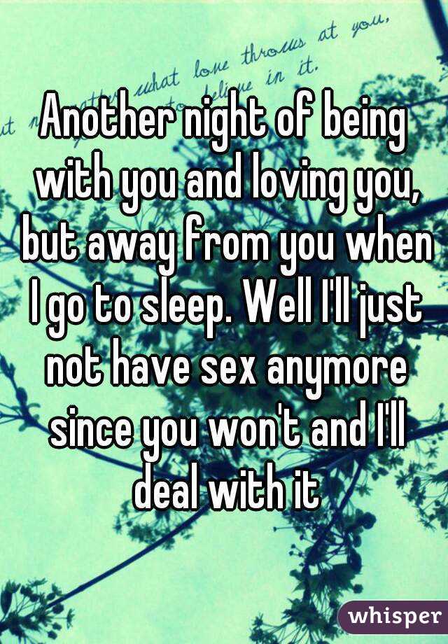Another night of being with you and loving you, but away from you when I go to sleep. Well I'll just not have sex anymore since you won't and I'll deal with it