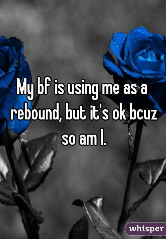 My bf is using me as a rebound, but it's ok bcuz so am I.