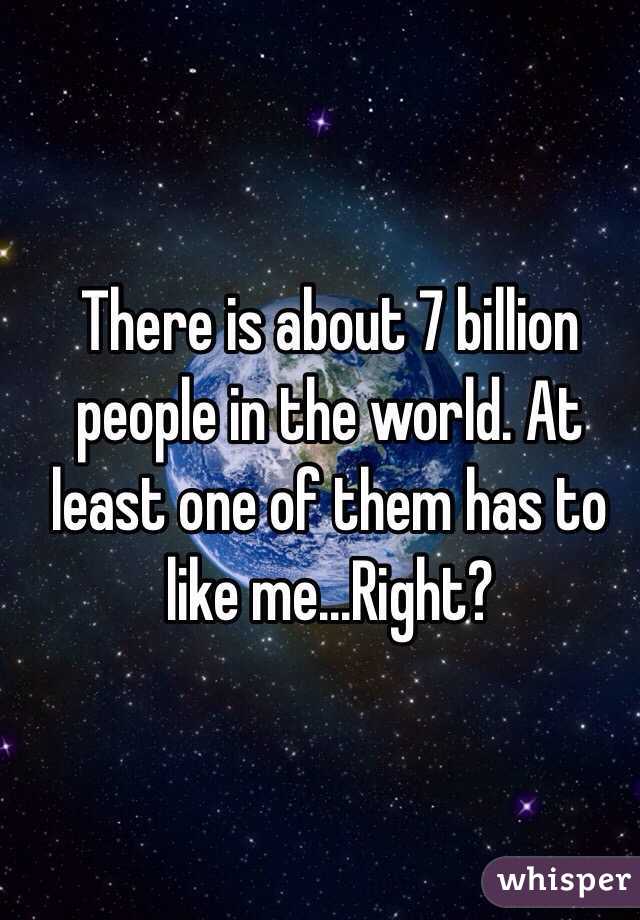 There is about 7 billion people in the world. At least one of them has to like me...Right? 