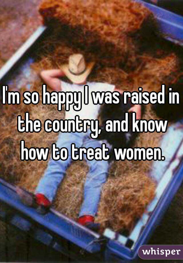 I'm so happy I was raised in the country, and know how to treat women.