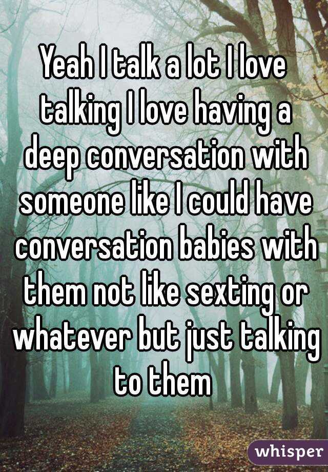 Yeah I talk a lot I love talking I love having a deep conversation with someone like I could have conversation babies with them not like sexting or whatever but just talking to them 