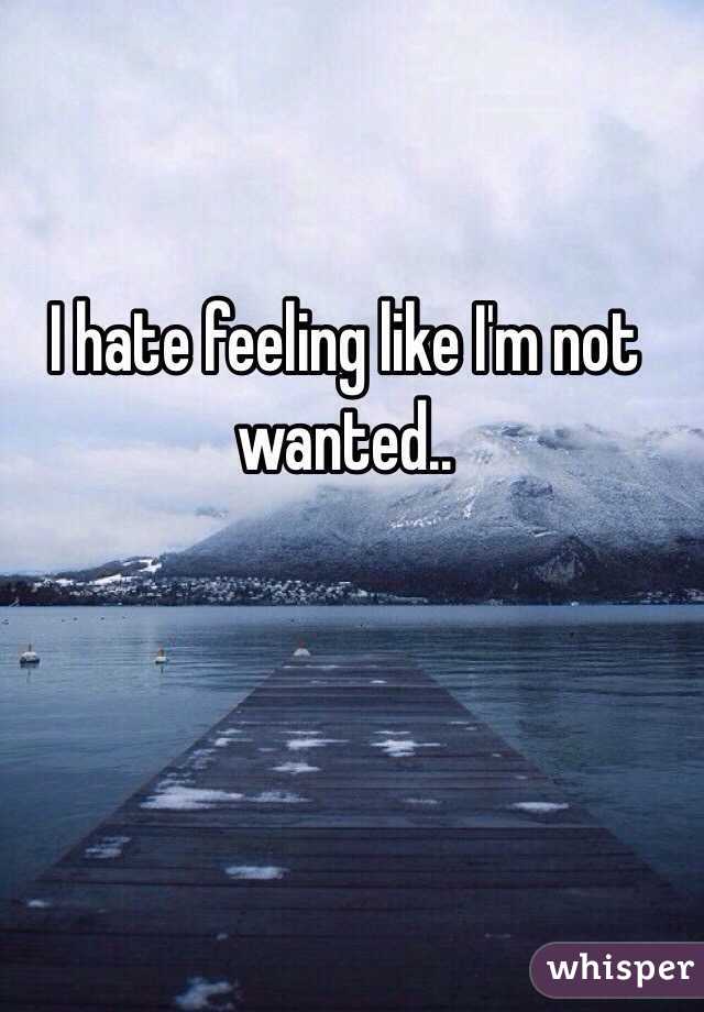 I hate feeling like I'm not wanted.. 