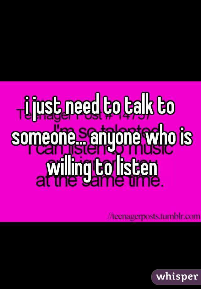 i just need to talk to someone... anyone who is willing to listen