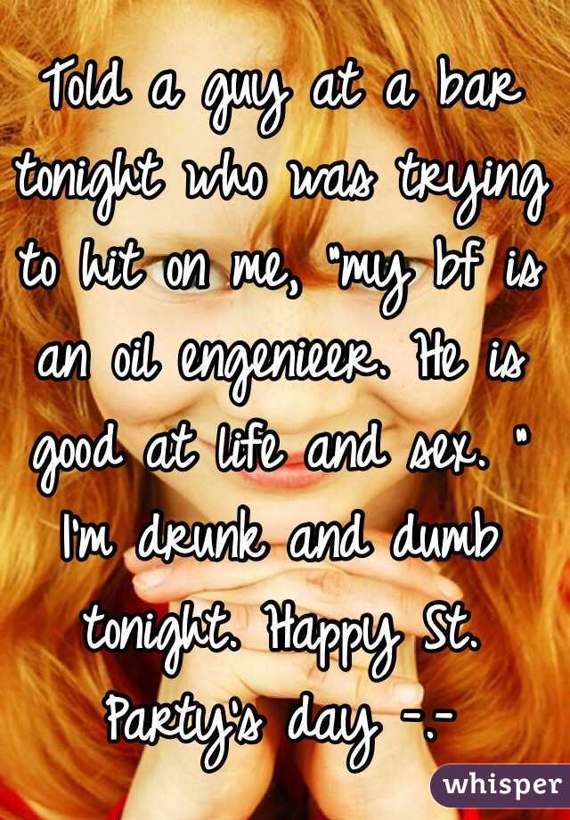 Told a guy at a bar tonight who was trying to hit on me, "my bf is an oil engenieer. He is good at life and sex. " I'm drunk and dumb tonight. Happy St. Party's day -.-
