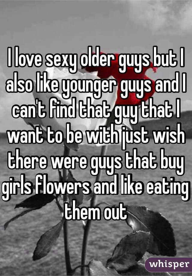 I love sexy older guys but I also like younger guys and I can't find that guy that I want to be with just wish there were guys that buy girls flowers and like eating them out 