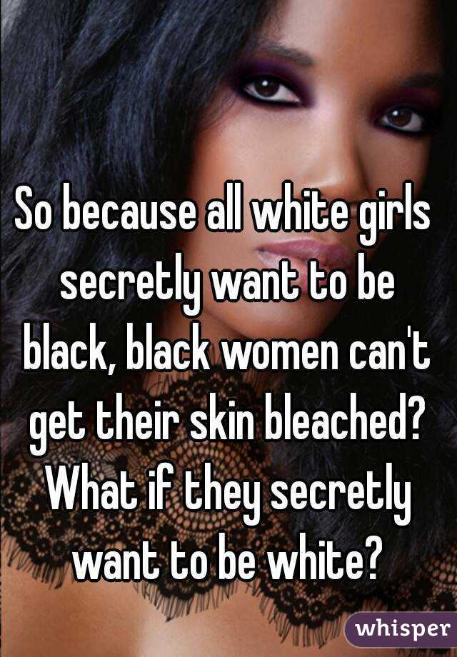 So because all white girls secretly want to be black, black women can't get their skin bleached? What if they secretly want to be white?