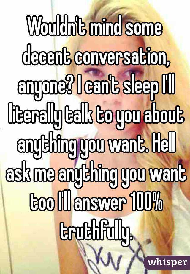 Wouldn't mind some decent conversation, anyone? I can't sleep I'll literally talk to you about anything you want. Hell ask me anything you want too I'll answer 100% truthfully.