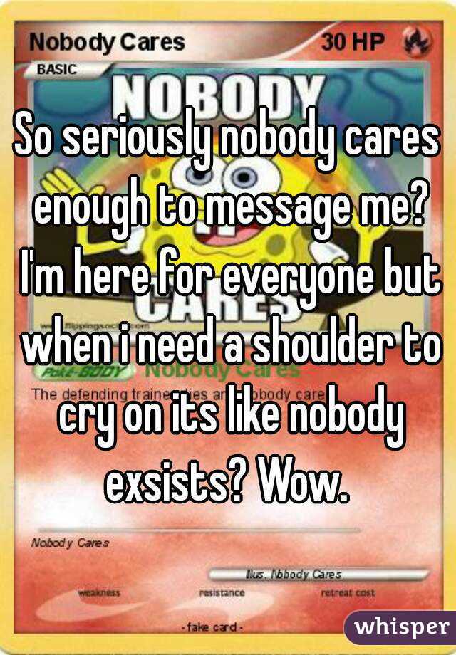 So seriously nobody cares enough to message me? I'm here for everyone but when i need a shoulder to cry on its like nobody exsists? Wow. 