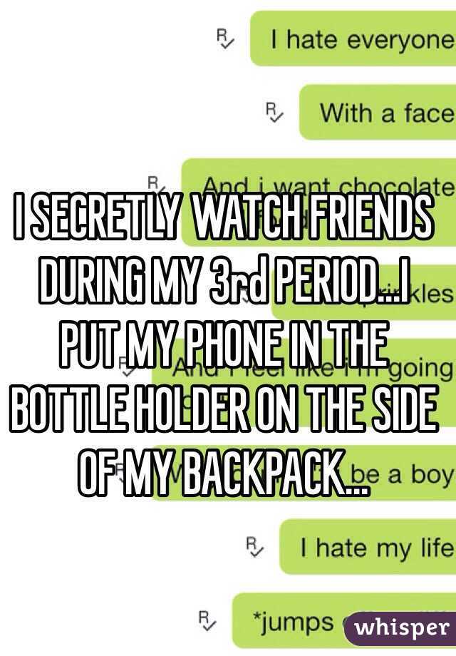 I SECRETLY WATCH FRIENDS DURING MY 3rd PERIOD...I PUT MY PHONE IN THE BOTTLE HOLDER ON THE SIDE OF MY BACKPACK...