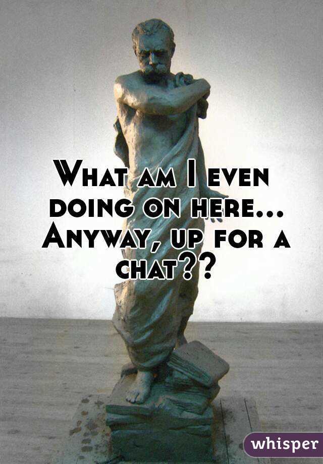 What am I even doing on here... Anyway, up for a chat??