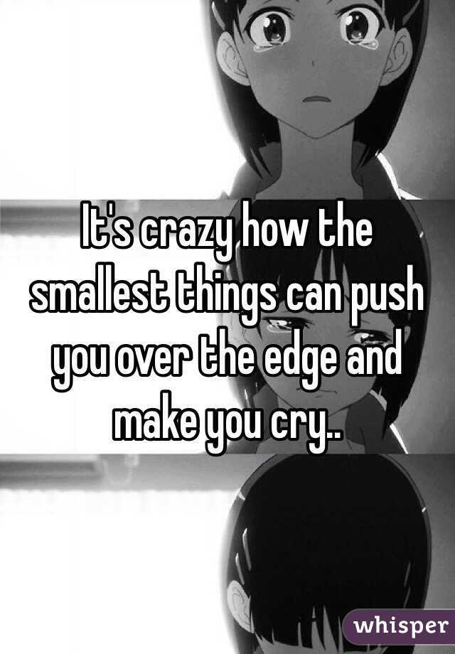 It's crazy how the smallest things can push you over the edge and make you cry..