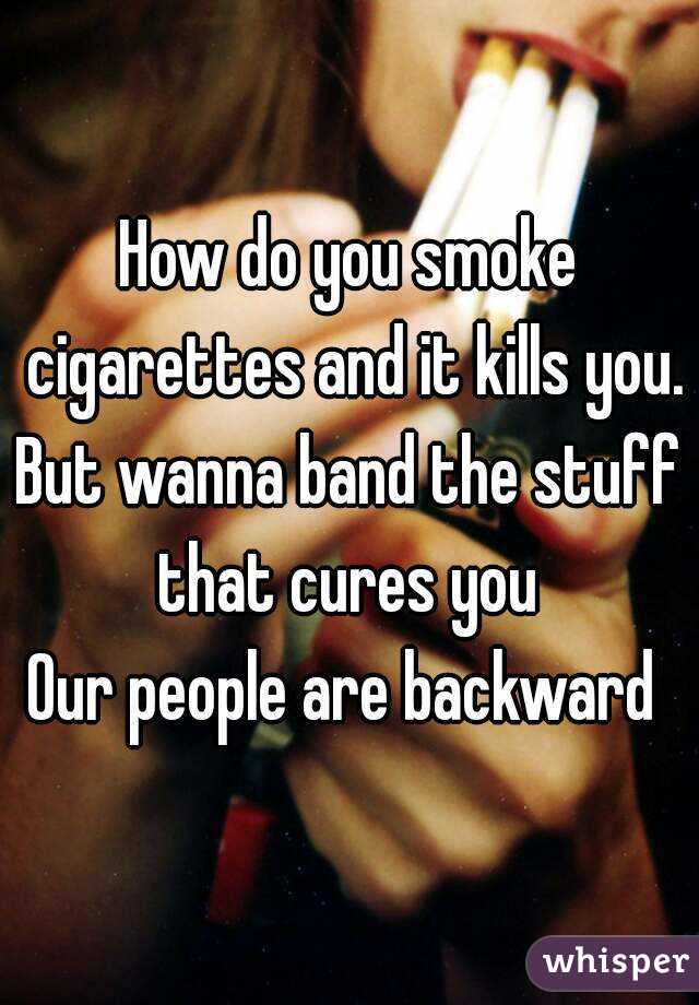How do you smoke cigarettes and it kills you.
But wanna band the stuff that cures you 
Our people are backward 