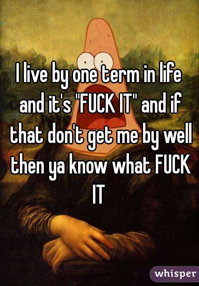 I live by one term in life and it's "FUCK IT" and if that don't get me by well then ya know what FUCK IT 