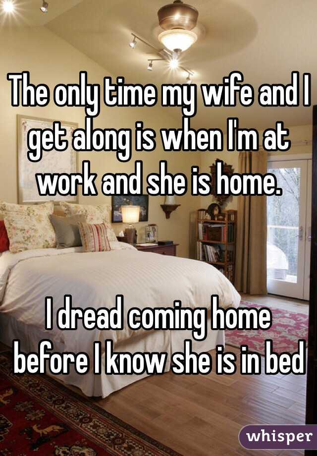 The only time my wife and I get along is when I'm at work and she is home. 


I dread coming home before I know she is in bed