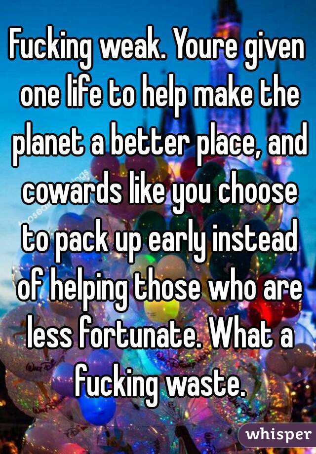 Fucking weak. Youre given one life to help make the planet a better place, and cowards like you choose to pack up early instead of helping those who are less fortunate. What a fucking waste.