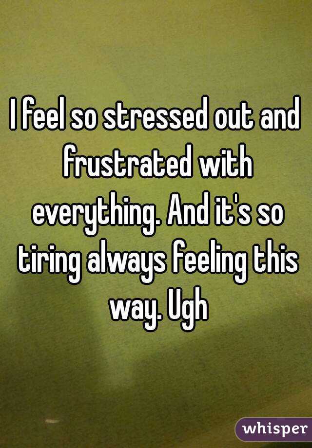 I feel so stressed out and frustrated with everything. And it's so tiring always feeling this way. Ugh