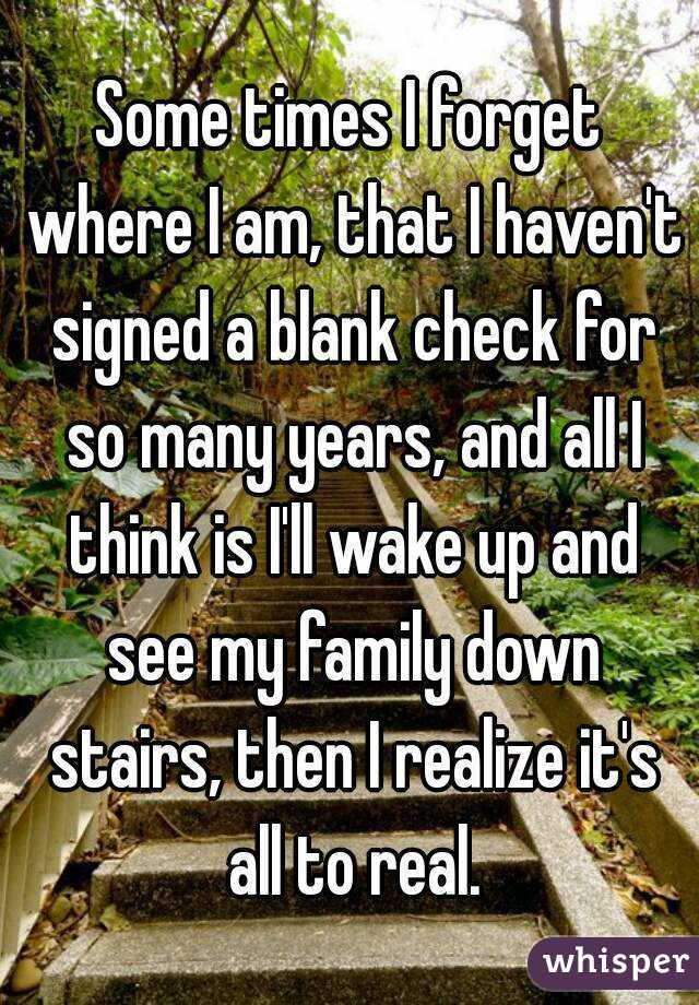 Some times I forget where I am, that I haven't signed a blank check for so many years, and all I think is I'll wake up and see my family down stairs, then I realize it's all to real.