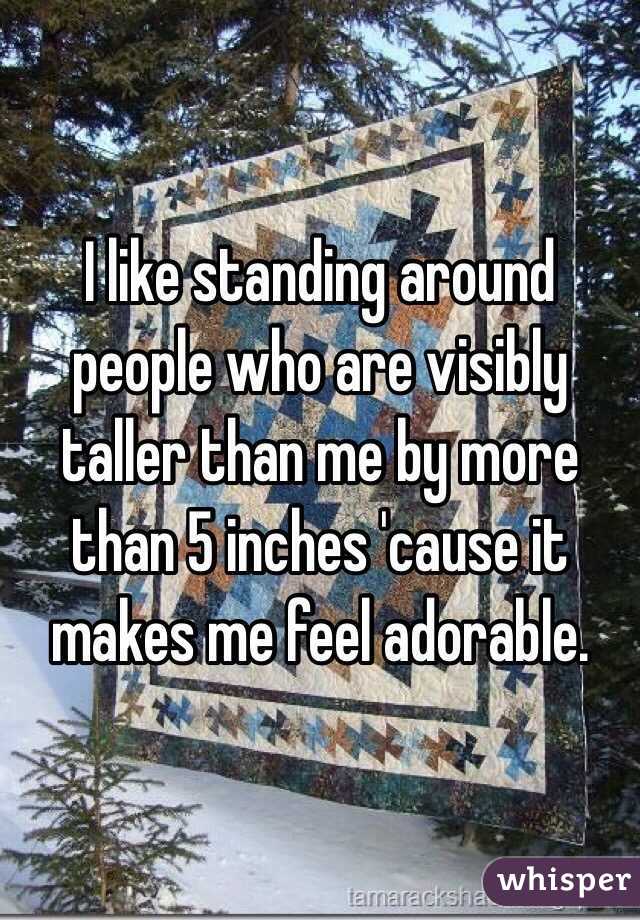 I like standing around people who are visibly taller than me by more than 5 inches 'cause it makes me feel adorable.