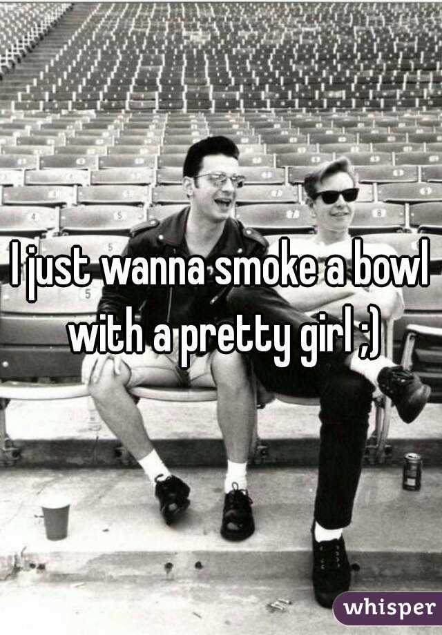 I just wanna smoke a bowl with a pretty girl ;)