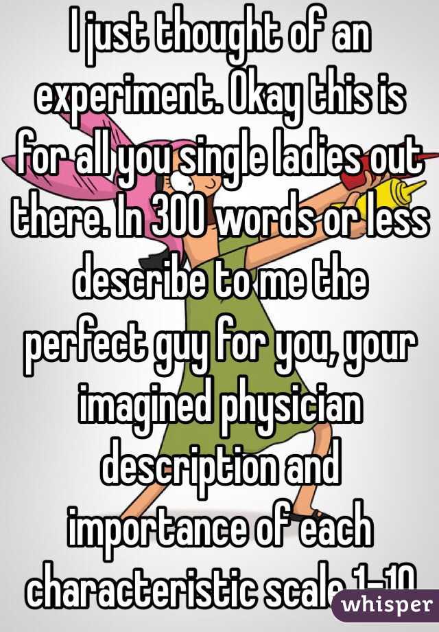 I just thought of an experiment. Okay this is for all you single ladies out there. In 300 words or less describe to me the perfect guy for you, your imagined physician description and importance of each characteristic scale 1-10