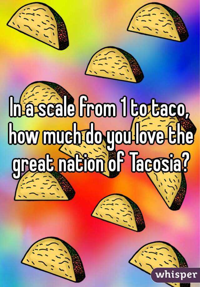 In a scale from 1 to taco, how much do you love the great nation of Tacosia?