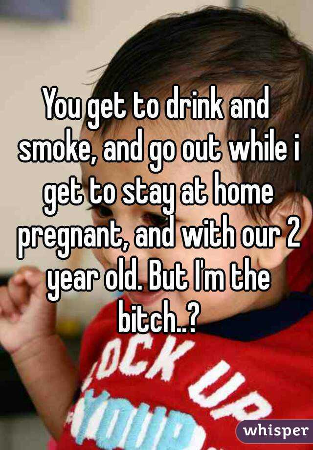 You get to drink and smoke, and go out while i get to stay at home pregnant, and with our 2 year old. But I'm the bitch..?