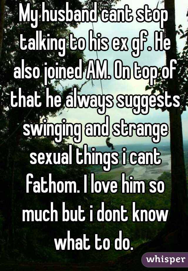My husband cant stop talking to his ex gf. He also joined AM. On top of that he always suggests swinging and strange sexual things i cant fathom. I love him so much but i dont know what to do. 