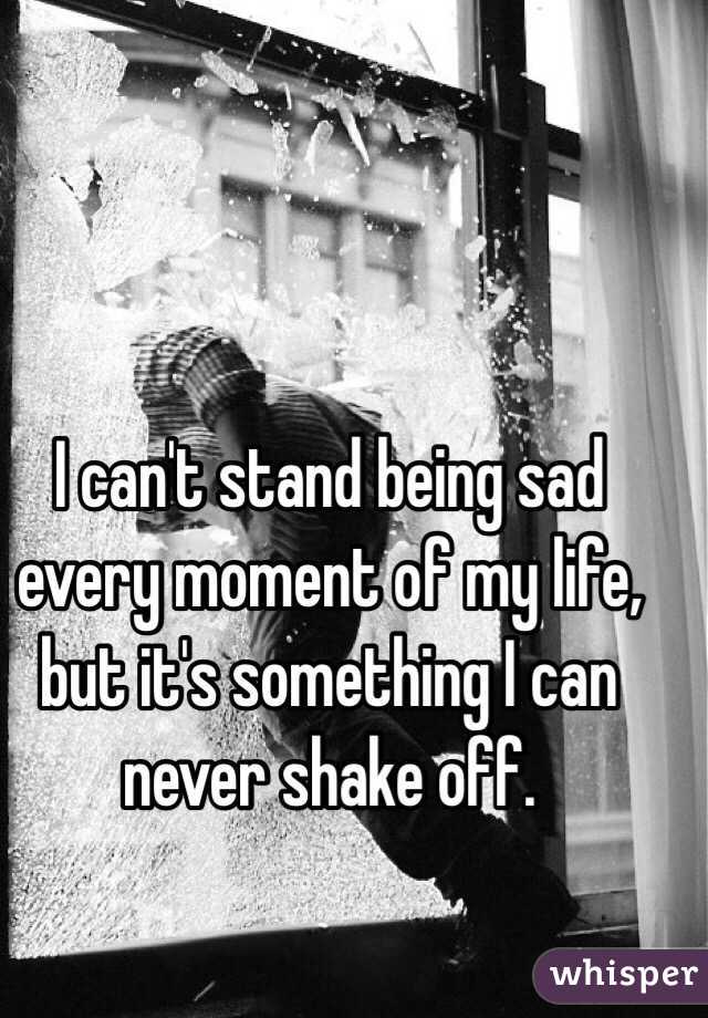 I can't stand being sad every moment of my life, but it's something I can never shake off. 