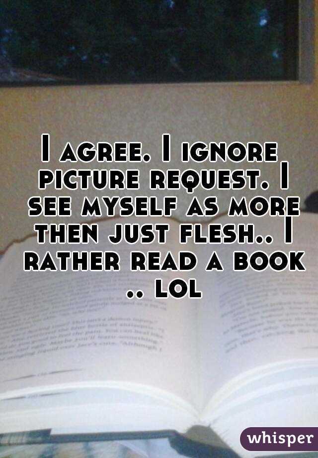 I agree. I ignore picture request. I see myself as more then just flesh.. I rather read a book .. lol