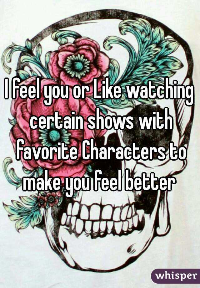 I feel you or Like watching certain shows with favorite Characters to make you feel better 