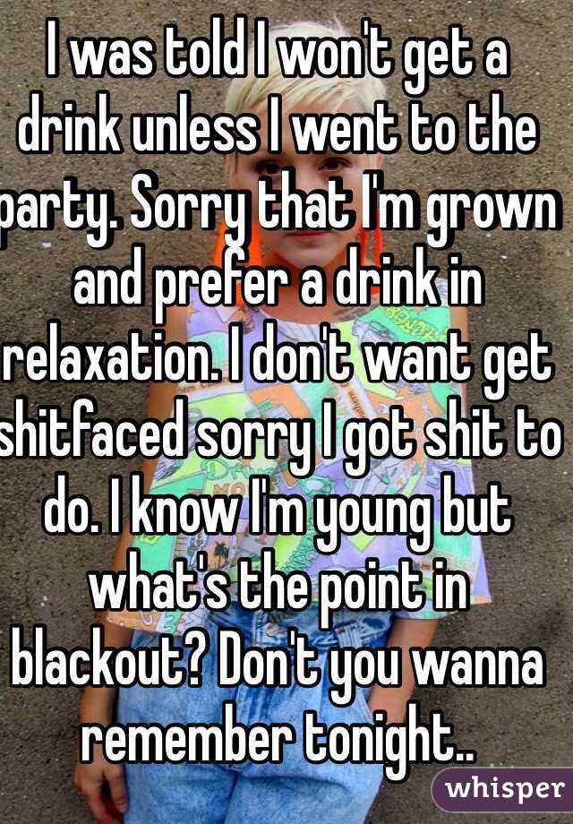 I was told I won't get a drink unless I went to the party. Sorry that I'm grown and prefer a drink in relaxation. I don't want get shitfaced sorry I got shit to do. I know I'm young but what's the point in blackout? Don't you wanna remember tonight..