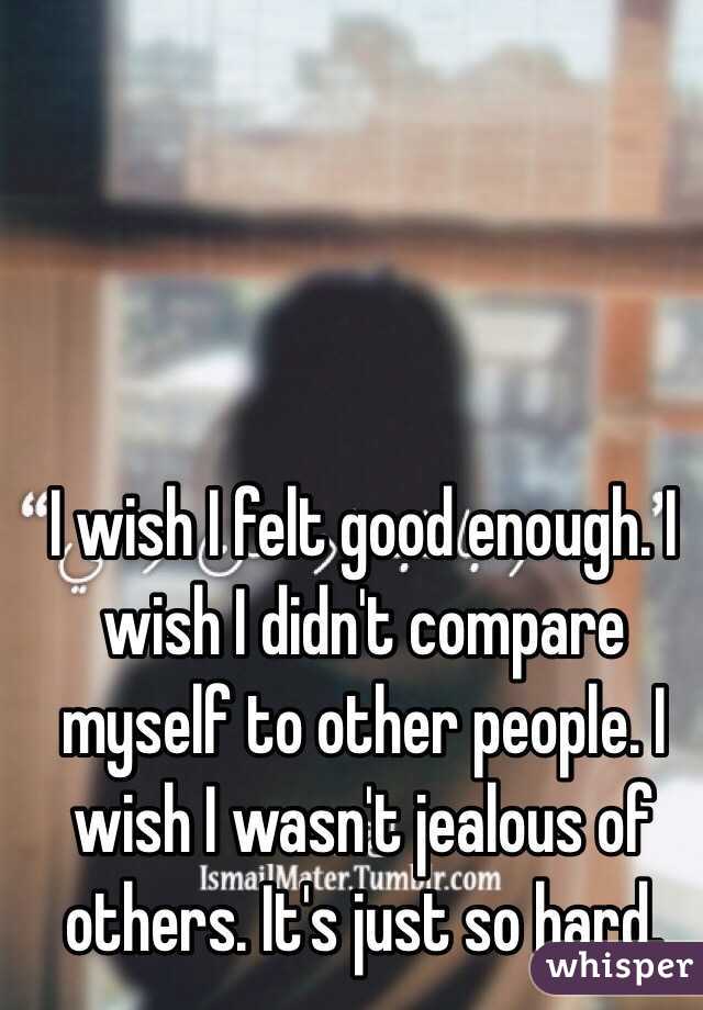 I wish I felt good enough. I wish I didn't compare myself to other people. I wish I wasn't jealous of others. It's just so hard. 