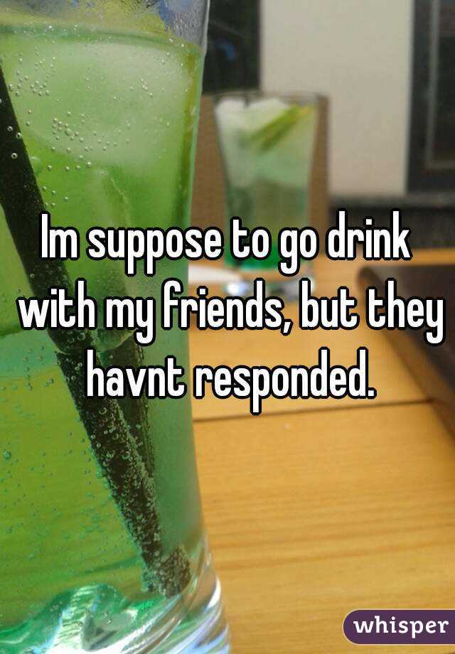 Im suppose to go drink with my friends, but they havnt responded.