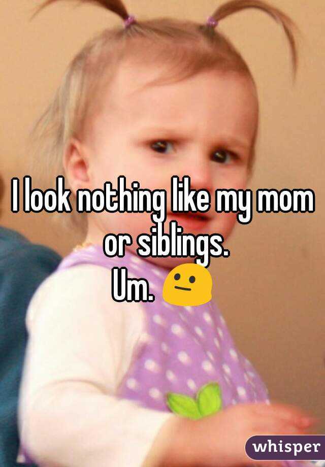 I look nothing like my mom or siblings.
Um. 😐