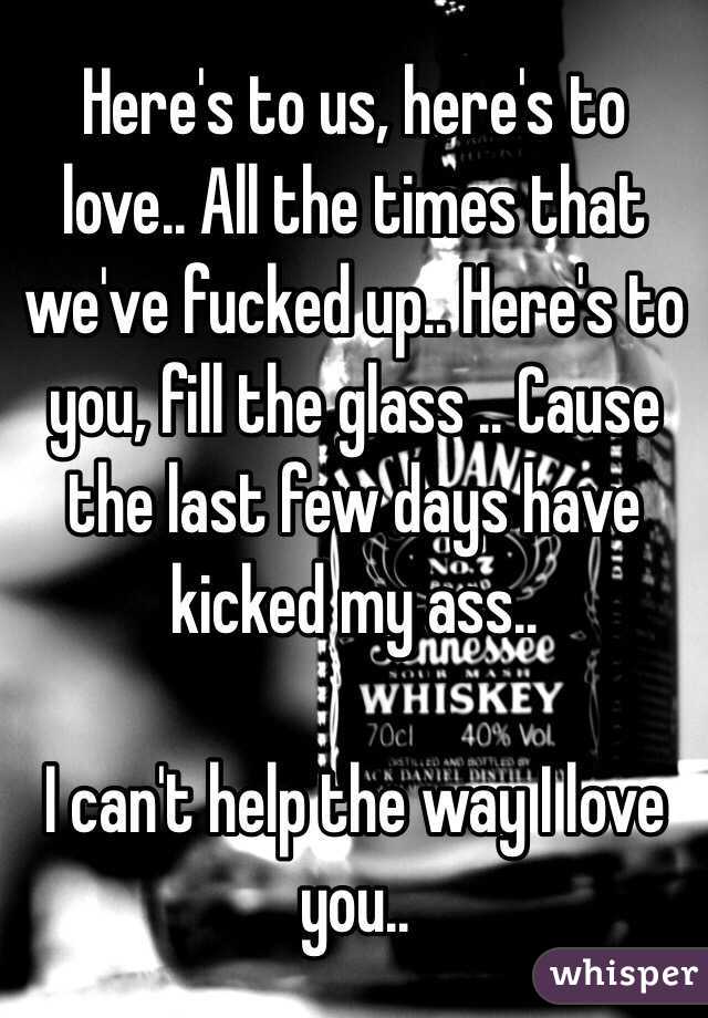 Here's to us, here's to love.. All the times that we've fucked up.. Here's to you, fill the glass .. Cause the last few days have kicked my ass.. 

I can't help the way I love you.. 
