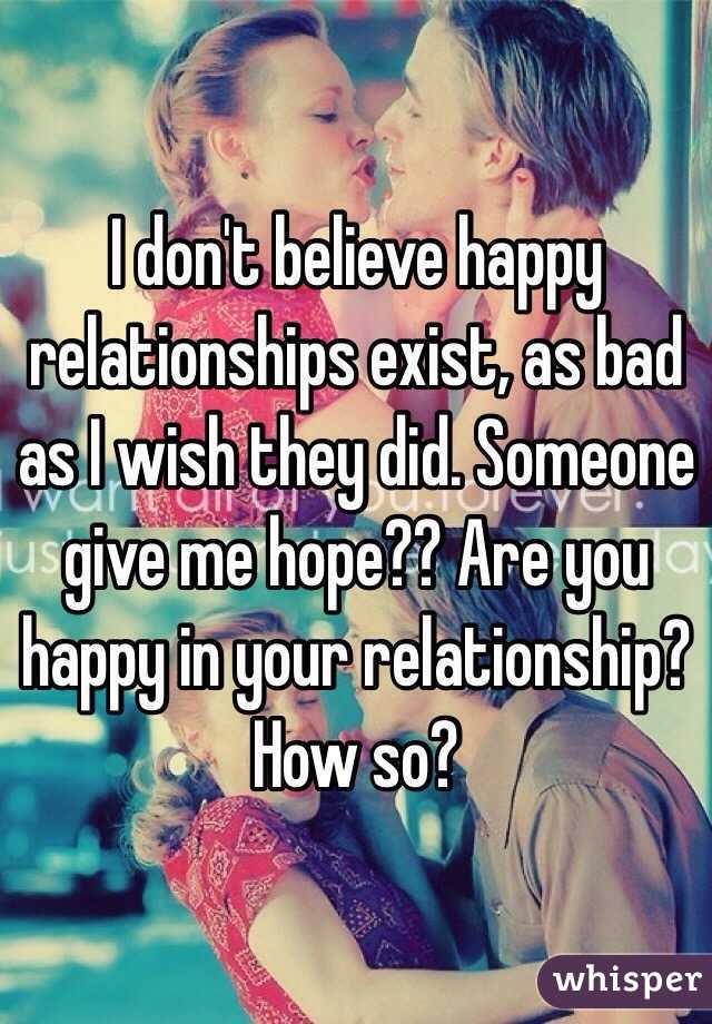 I don't believe happy relationships exist, as bad as I wish they did. Someone give me hope?? Are you happy in your relationship? How so? 