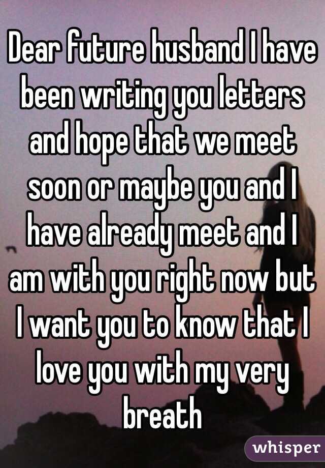 Dear future husband I have been writing you letters and hope that we meet soon or maybe you and I have already meet and I am with you right now but I want you to know that I love you with my very breath 