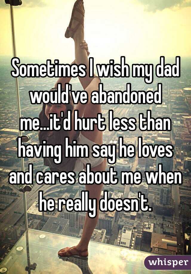 Sometimes I wish my dad would've abandoned me...it'd hurt less than having him say he loves and cares about me when he really doesn't.