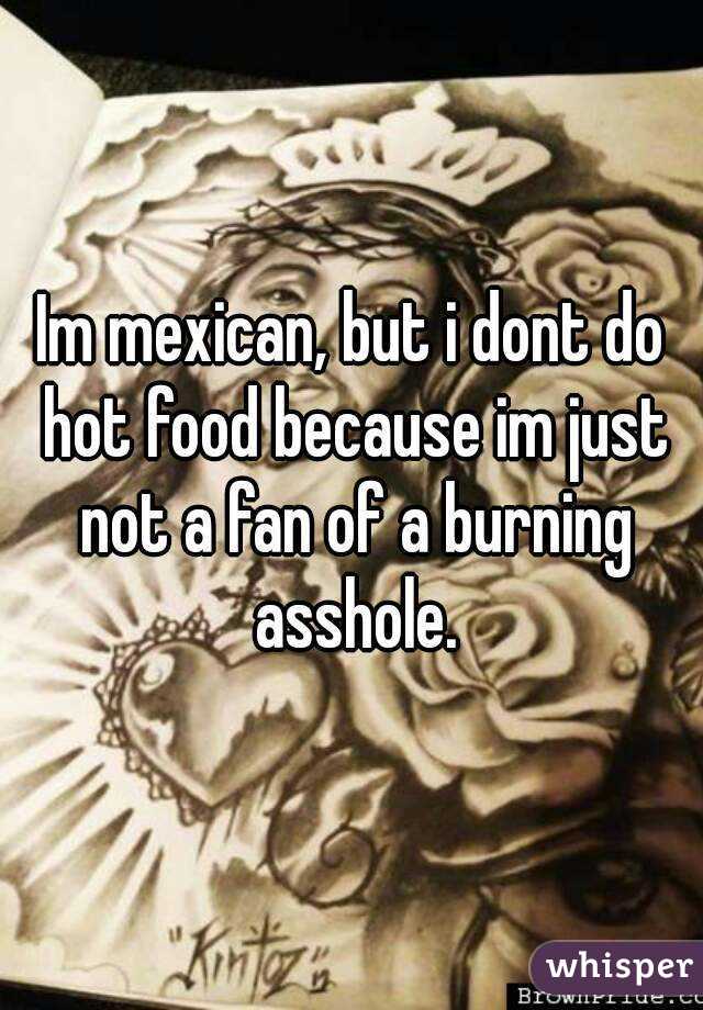 Im mexican, but i dont do hot food because im just not a fan of a burning asshole.