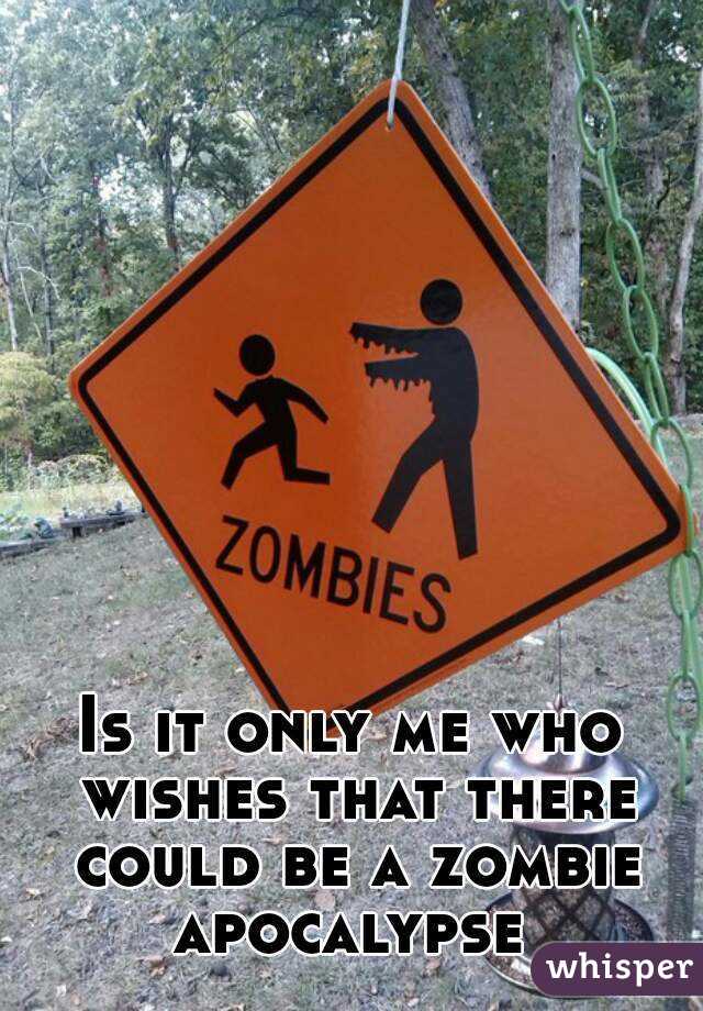 Is it only me who wishes that there could be a zombie apocalypse 
