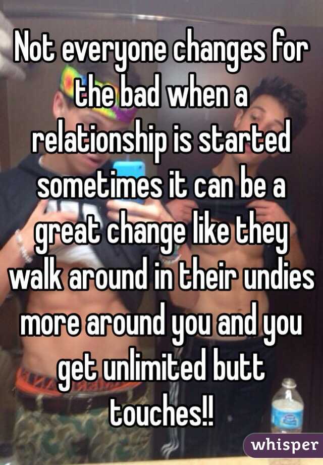 Not everyone changes for the bad when a relationship is started sometimes it can be a great change like they walk around in their undies more around you and you get unlimited butt touches!!