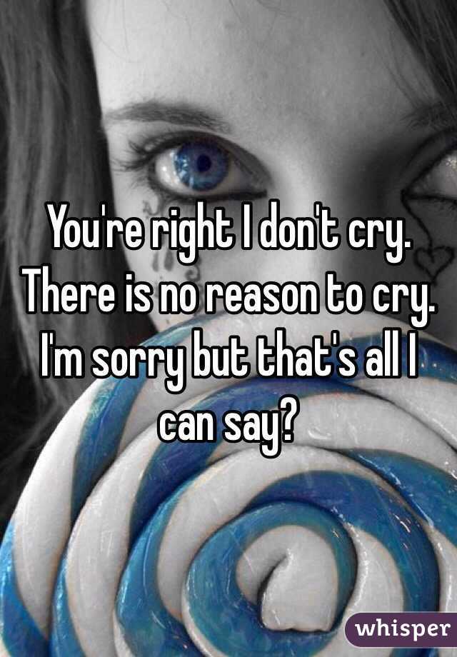 You're right I don't cry. There is no reason to cry. I'm sorry but that's all I can say?